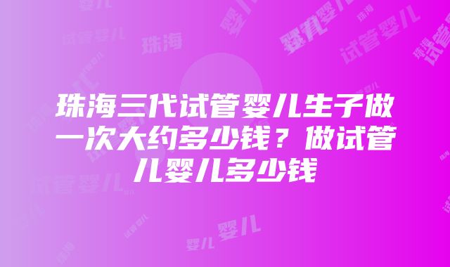 珠海三代试管婴儿生子做一次大约多少钱？做试管儿婴儿多少钱