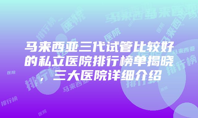 马来西亚三代试管比较好的私立医院排行榜单揭晓，三大医院详细介绍