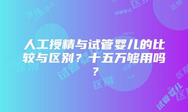 人工授精与试管婴儿的比较与区别？十五万够用吗？