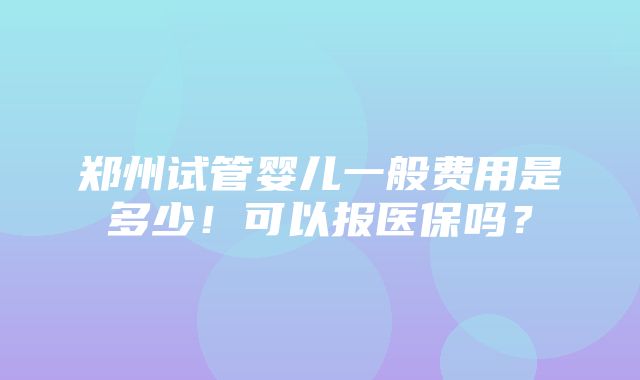 郑州试管婴儿一般费用是多少！可以报医保吗？