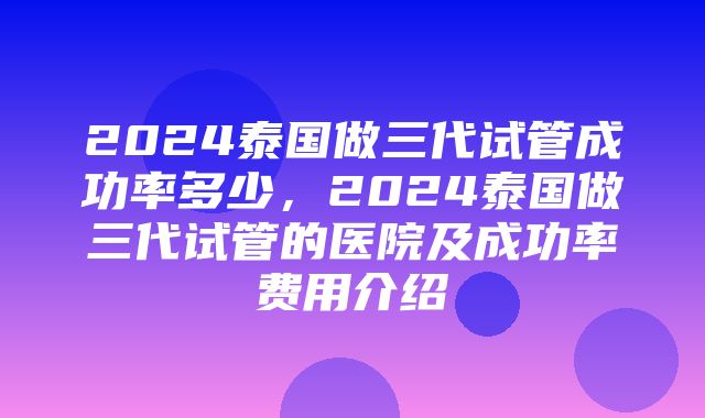 2024泰国做三代试管成功率多少，2024泰国做三代试管的医院及成功率费用介绍