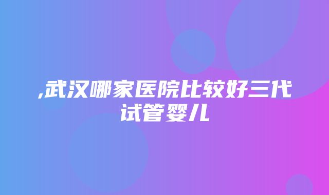 ,武汉哪家医院比较好三代试管婴儿