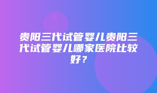 贵阳三代试管婴儿贵阳三代试管婴儿哪家医院比较好？