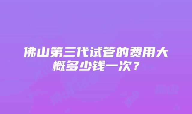 佛山第三代试管的费用大概多少钱一次？