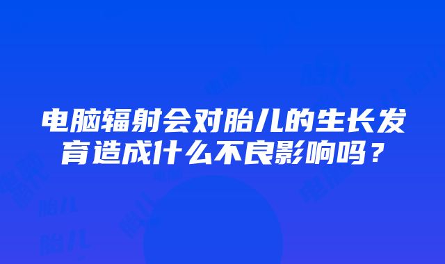 电脑辐射会对胎儿的生长发育造成什么不良影响吗？