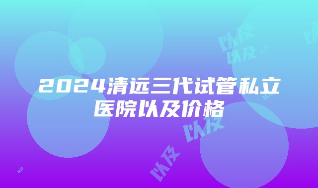 2024清远三代试管私立医院以及价格