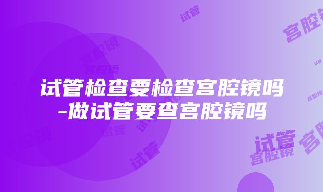 试管检查要检查宫腔镜吗-做试管要查宫腔镜吗