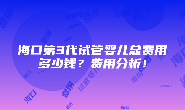 海口第3代试管婴儿总费用多少钱？费用分析！