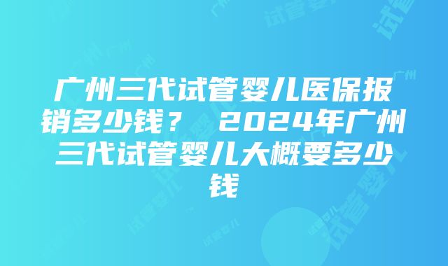 广州三代试管婴儿医保报销多少钱？ 2024年广州三代试管婴儿大概要多少钱