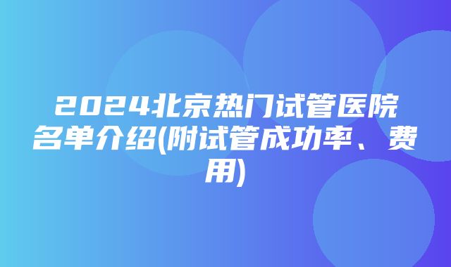 2024北京热门试管医院名单介绍(附试管成功率、费用)