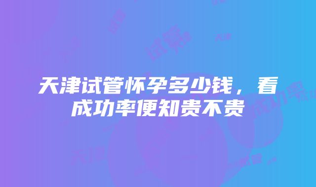 天津试管怀孕多少钱，看成功率便知贵不贵