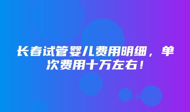 长春试管婴儿费用明细，单次费用十万左右！