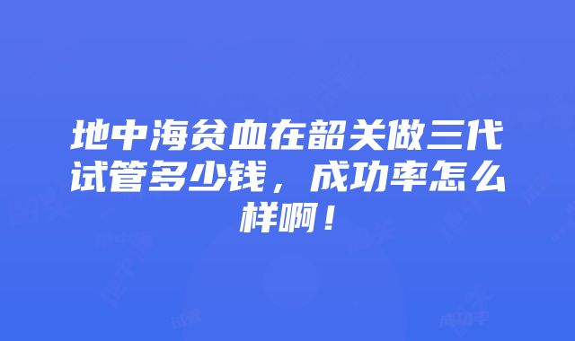 地中海贫血在韶关做三代试管多少钱，成功率怎么样啊！