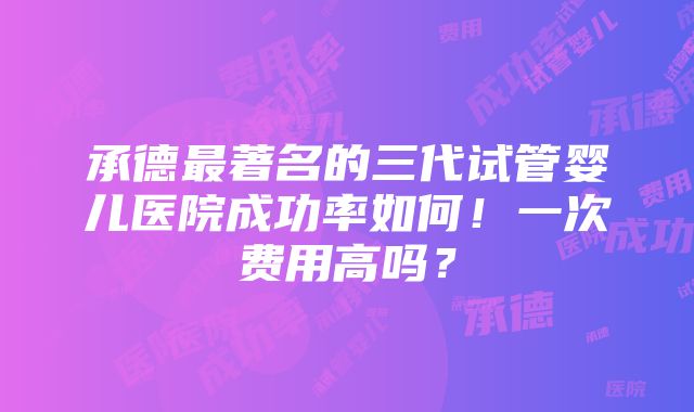 承德最著名的三代试管婴儿医院成功率如何！一次费用高吗？