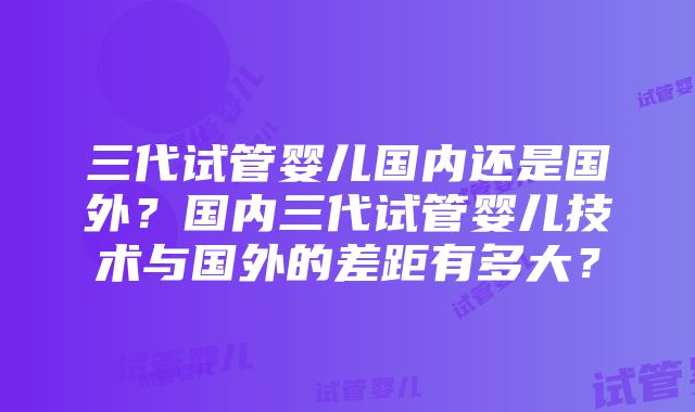 三代试管婴儿国内还是国外？国内三代试管婴儿技术与国外的差距有多大？