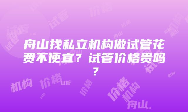 舟山找私立机构做试管花费不便宜？试管价格贵吗？