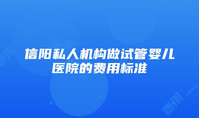 信阳私人机构做试管婴儿医院的费用标准