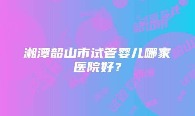 湘潭韶山市试管婴儿哪家医院好？