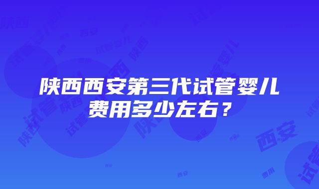 陕西西安第三代试管婴儿费用多少左右？