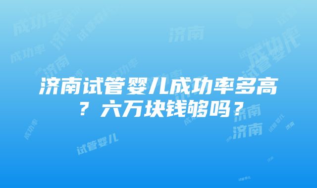 济南试管婴儿成功率多高？六万块钱够吗？