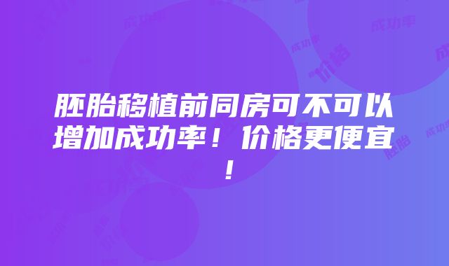 胚胎移植前同房可不可以增加成功率！价格更便宜！