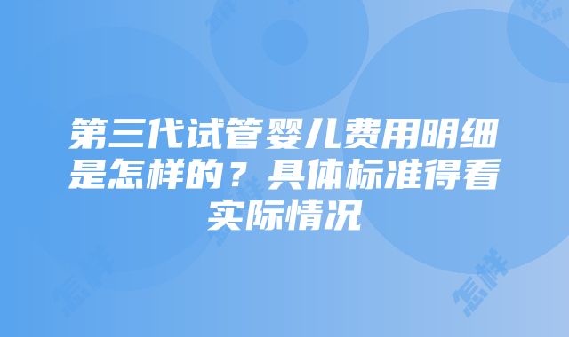 第三代试管婴儿费用明细是怎样的？具体标准得看实际情况