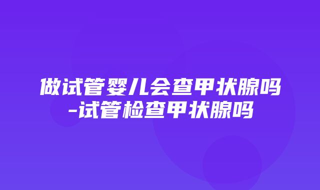 做试管婴儿会查甲状腺吗-试管检查甲状腺吗