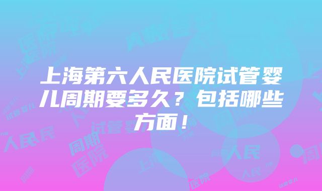 上海第六人民医院试管婴儿周期要多久？包括哪些方面！