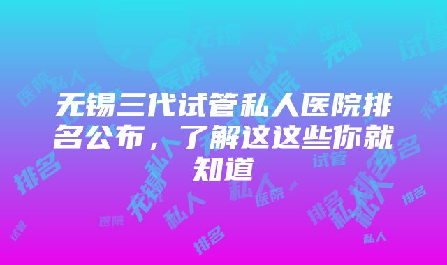 无锡三代试管私人医院排名公布，了解这这些你就知道