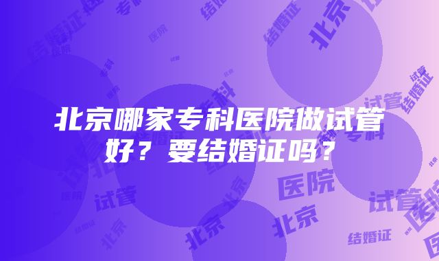 北京哪家专科医院做试管好？要结婚证吗？