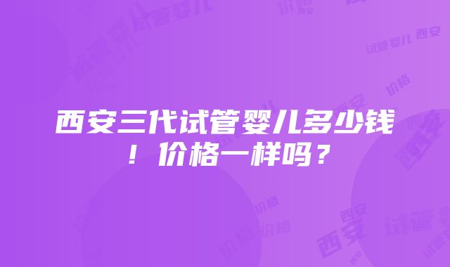 西安三代试管婴儿多少钱！价格一样吗？