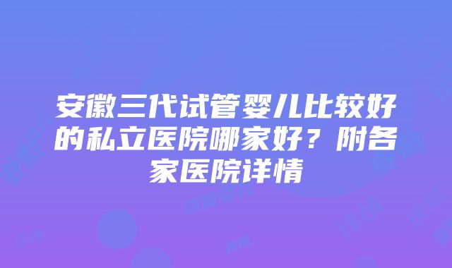 安徽三代试管婴儿比较好的私立医院哪家好？附各家医院详情