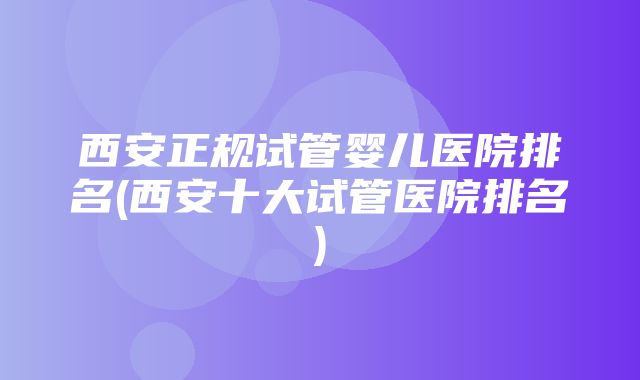 西安正规试管婴儿医院排名(西安十大试管医院排名)