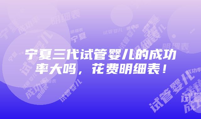 宁夏三代试管婴儿的成功率大吗，花费明细表！