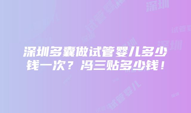 深圳多囊做试管婴儿多少钱一次？冯三贴多少钱！