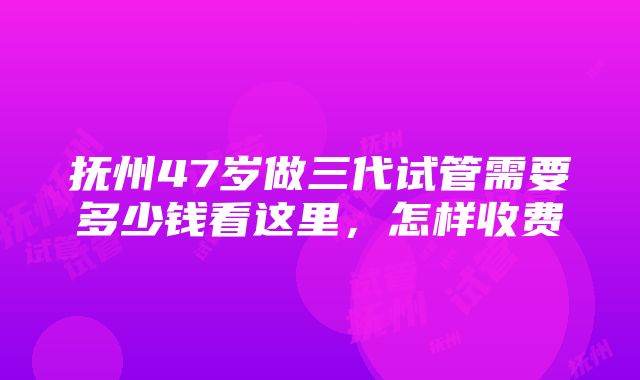 抚州47岁做三代试管需要多少钱看这里，怎样收费