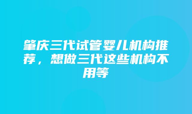 肇庆三代试管婴儿机构推荐，想做三代这些机构不用等