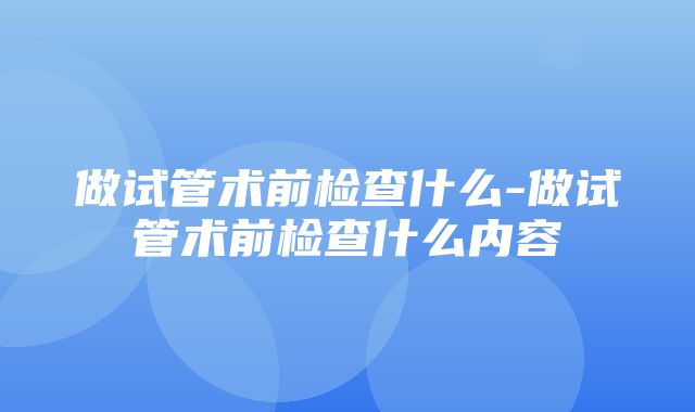 做试管术前检查什么-做试管术前检查什么内容