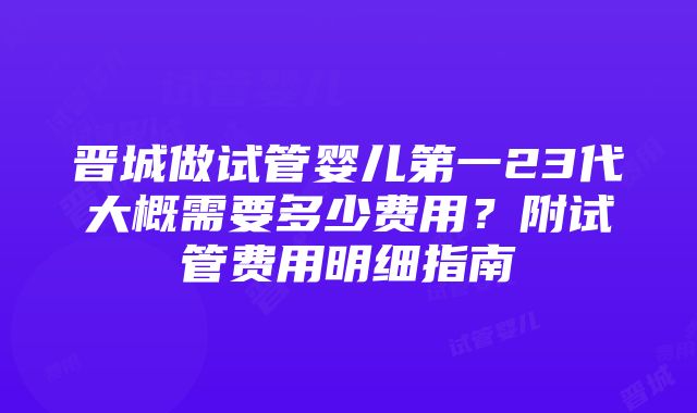 晋城做试管婴儿第一23代大概需要多少费用？附试管费用明细指南