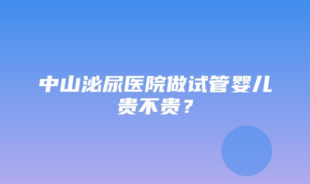 中山泌尿医院做试管婴儿贵不贵？