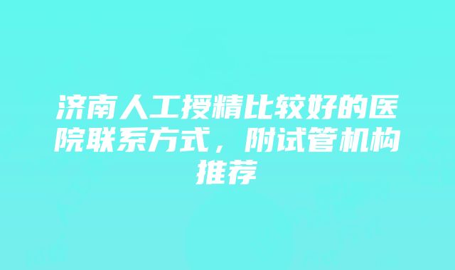 济南人工授精比较好的医院联系方式，附试管机构推荐