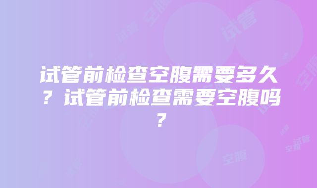 试管前检查空腹需要多久？试管前检查需要空腹吗？