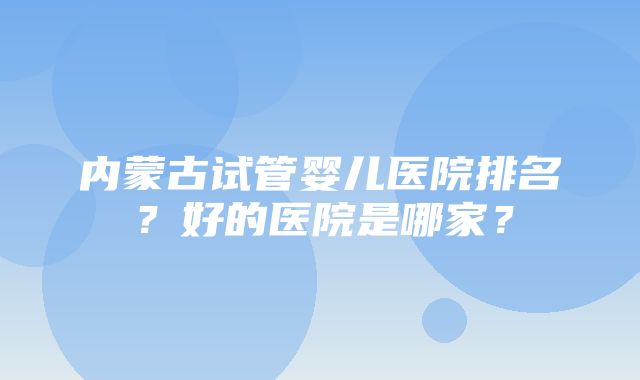 内蒙古试管婴儿医院排名？好的医院是哪家？