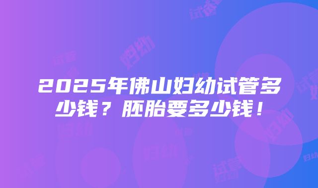 2025年佛山妇幼试管多少钱？胚胎要多少钱！