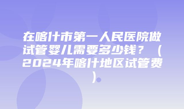 在喀什市第一人民医院做试管婴儿需要多少钱？（2024年喀什地区试管费）