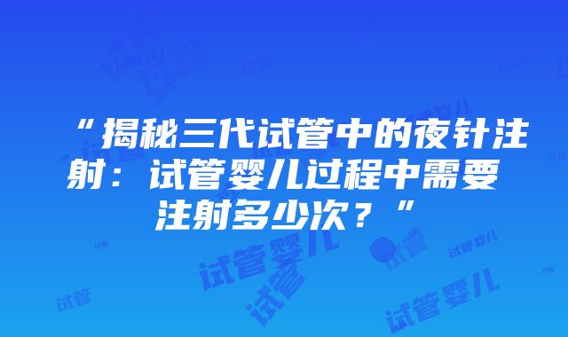 “揭秘三代试管中的夜针注射：试管婴儿过程中需要注射多少次？”