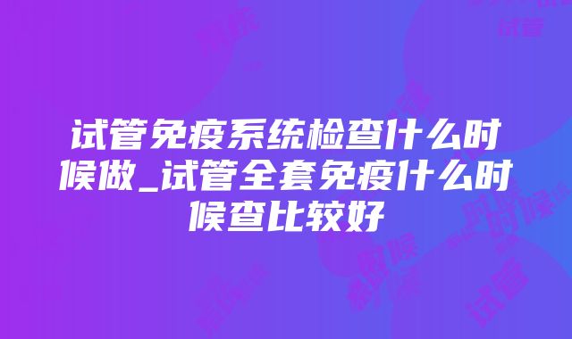 试管免疫系统检查什么时候做_试管全套免疫什么时候查比较好