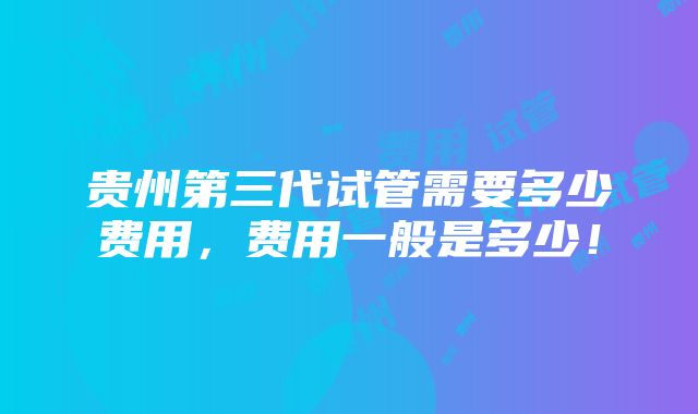 贵州第三代试管需要多少费用，费用一般是多少！