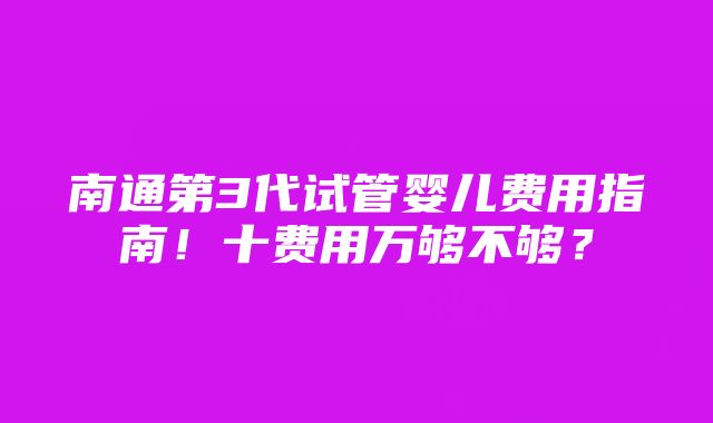 南通第3代试管婴儿费用指南！十费用万够不够？