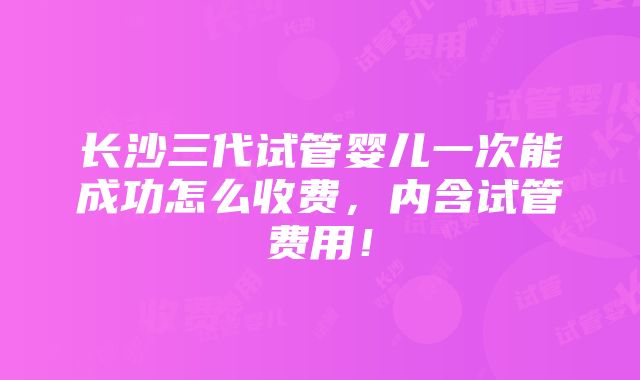 长沙三代试管婴儿一次能成功怎么收费，内含试管费用！